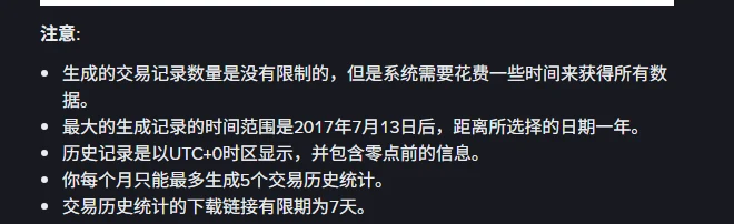 币安中文帮助页的注意事项列表:生成的交易记录数量没有限制但需要时间、最大时间范围是 2017 年 7 月 13 日后距离所选日期一年、历史记录以 UTC+0 时区显示并包含零点前的信息、每个月最多生成 5 个交易历史统计、下载链接有效期 7 天